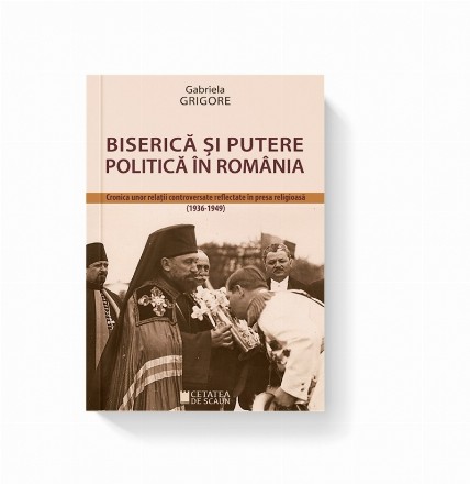 Biserica si putere politica in Romania. Cronica unor relatii controversate reflectate in presa religioasa (1936-1949)