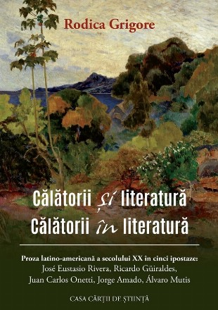 Călătorii şi literatură,Călătorii în literatură : proza latino-americană a secolului XX în cinci ipostaze,José Eustasio Rivera, Ricardo Güiraldes, Juan Carlos Onetti, Jorge Amado, Álvaro Mutis