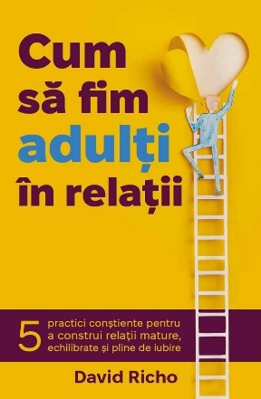 Cum să fim adulţi în relaţii : 5 practici conştiente pentru a construi relaţii mature, echilibrate şi pline de iubire