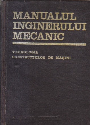 Manualul Inginerului Mecanic - Tehnologia constructiilor de masini (Editie 1972)