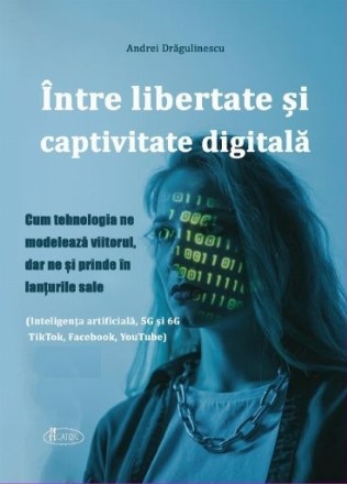 Între libertate şi captivitate digitală : cum tehnologia ne modelează viitorul, dar ne şi prinde în lanţurile sale,(Inteligenţa artificială, 5G şi 6G TikTok, Facebook, YouTube)