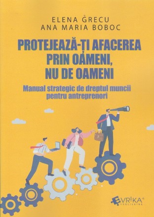 Protejează-ţi afacerea prin oameni, nu de oameni : manual strategic de dreptul muncii pentru antreprenori