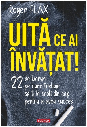 Uită ce ai învăţat! : 22 de lucruri pe care trebuie să ţi le scoţi din cap pentru a avea succes